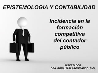 Page 1
EPISTEMOLOGIA Y CONTABILIDAD
DISERTADOR
DBA. RONALD ALARCON ANCO. PhD.
Incidencia en la
formación
competitiva
del contador
público
 