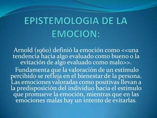 Arnold (1960) definió la emoción como <<una
tendencia hacia algo evaluado como bueno o la
evitación de algo evaluado como malo>>.
Fundamenta que la valoración de un estímulo
percibido se refleja en el bienestar de la persona.
Las emociones valoradas como positivas llevan a
la predisposición del individuo hacia el estímulo
que promueve la emoción, mientras que en las
emociones malas hay un intento de evitarlas.

 