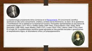 La epistemología propiamente dicha comienza en el Renacimiento. El conocimiento científico
aparecerá en ella como conocimiento, análisis y síntesis de los fenómenos, es decir, de la apariencia
o manifestación de la realidad en la experiencia humana. Principales representantes en esa epoca de
maduración Kepler (1571-1631) y Galileo Galilei (1564-1642), Francis Bacón (1561-1626), René
Descartes (1596-1650), Isaac Newton (1642-1727), Locke (1632-1704), Leibniz (1646-1716) y Kant.
En el siglo XX, la epistemología científica queda agrupada en tres grandes escuelas o generaciones:
el neopositivismo lógico, el racionalismo crítico y el pospopperianismo
 