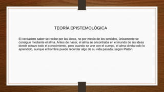TEORÍA EPISTEMOLÓGICA
El verdadero saber se recibe por las ideas, no por medio de los sentidos, únicamente se
consigue mediante el alma. Antes de nacer, el alma se encontraba en el mundo de las ideas
donde obtuvo todo el conocimiento, pero cuando se une con el cuerpo, el alma olvida todo lo
aprendido, aunque el hombre puede recordar algo de su vida pasada, según Platón.
 