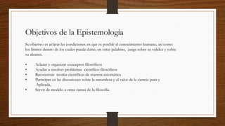 Objetivos de la Epistemología
 
Su objetivo es aclarar las condiciones en que es posible el conocimiento humano, así como
los límites dentro de los cuales puede darse; en otras palabras, juzga sobre su validez y sobre
su alcance. 
 
•        Aclarar y organizar conceptos filosóficos
•        Ayudar a resolver problemas  científico-filosóficos
•        Reconstruir  teorías científicas de manera axiomática
•        Participar en las discusiones sobre la naturaleza y el valor de la ciencia pura y
Aplicada,
•        Servir de modelo a otras ramas de la filosofía.
 