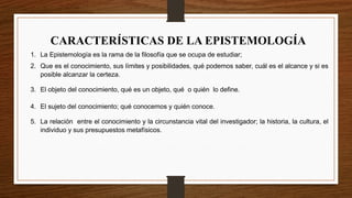 CARACTERÍSTICAS DE LA EPISTEMOLOGÍA
1. La Epistemología es la rama de la filosofía que se ocupa de estudiar;
2. Que es el conocimiento, sus límites y posibilidades, qué podemos saber, cuál es el alcance y si es
posible alcanzar la certeza.
3. El objeto del conocimiento, qué es un objeto, qué o quién lo define.
4. El sujeto del conocimiento; qué conocemos y quién conoce.
5. La relación entre el conocimiento y la circunstancia vital del investigador; la historia, la cultura, el
individuo y sus presupuestos metafísicos.
 