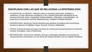 DISCIPLINAS CON LAS QUE SE RELACIONA LA EPISTEMOLOGÍA
● FILOSOFÍA DE LA CIENCIA. Reflexión sobre la naturaleza (dimensión ontológica o
metafísica), el valor (dimensión axiológica), el fin y sentido (dimensión teleológica) de las
ciencias en función crítica, orientadora, fundamentadora, unificadora y humanizadora. Se
ocupa de la Cosmovisión científica (Weltschauung) mediante el Método filosófico.
● GNOSEOLOGÍA. Aborda las Teorías filosóficas que plantean el problema del conocimiento
humano en general: Posibilidad, Origen, Esencia, Formas y Objetividad.
● LÓGICA: Estudia las leyes que rigen el proceso de construcción del pensamiento formalmente
correcto: Conceptos, Juicio y Raciocinios.
● METODOLOGÍA: Teoría de los métodos, técnicas y estrategias utilizadas en el proceso de
construcción del conocimiento. Es una Teoría del método científico y de los métodos filosóficos.
 