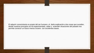 El adquirir conocimiento es propio del ser humano, el darle explicación a las cosas que suceden,
desde nuestros principios se ha experimentado, saber y entender situaciones del pasado nos
permite construir un futuro menos incierto con excelentes bases.
 