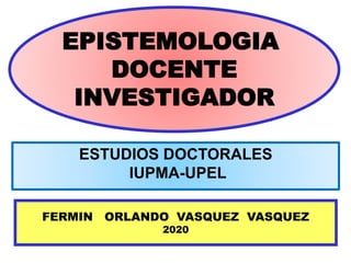 EPISTEMOLOGIA
DOCENTE
INVESTIGADOR
FERMIN ORLANDO VASQUEZ VASQUEZ
2020
ESTUDIOS DOCTORALES
IUPMA-UPEL
 