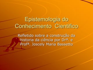 Epistemologia do
Conhecimento Cientifico
Refletido sobre a construção da
historia da ciência por Drª. e
Profª. Joscely Maria Bassetto
 
