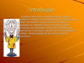 Introdução
A autora tem como objetivo refletir sobre a
trajetória histórica da construção da ciência sob o
olhar da filosofia critica.Procura enfatizar a
questão da reflexão ética e filosófica como
proposta de estimular uma critica dentro das
estruturas A doutora Joscely tem como objetivo
refletir epistemológicas do conhecimento
cientifico.
 