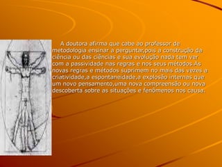 A doutora afirma que cabe ao professor de
metodologia ensinar a perguntar,pois a construção da
ciência ou das ciências e sua evolução nada tem ver
com a passividade nas regras e nos seus métodos.As
novas regras e métodos suprimem no mais das vezes a
criatividade,a espontaneidade,a explosão internas que
um novo pensamento,uma nova compreensão ou nova
descoberta sobre as situações e fenômenos nos causa.
 