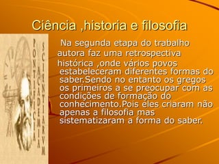 Ciência ,historia e filosofia
Na segunda etapa do trabalho
autora faz uma retrospectiva
histórica ,onde vários povos
estabeleceram diferentes formas do
saber.Sendo no entanto os gregos
os primeiros a se preocupar com as
condições de formação do
conhecimento.Pois eles criaram não
apenas a filosofia mas
sistematizaram a forma do saber.
 