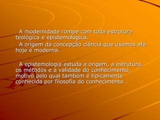 A modernidade rompe com toda estrutura
teológica e epistemológica.
A origem da concepção ciência que usamos ate
hoje é moderna.
A epistemologia estuda a origem, a estrutura,
os métodos e a validade do conhecimento,
motivo pelo qual também é tipicamente
conhecida por filosofia do conhecimento .
 