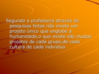 Segundo a professora através de
pesquisas feitas não existe um
projeto único que englobe a
humanidade,o que existe são muitos
projetos de cada grupo,de cada
cultura de cada individuo.
 