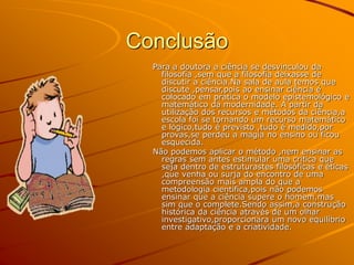 Conclusão
Para a doutora a ciência se desvinculou da
filosofia ,sem que a filosofia deixasse de
discutir a ciência.Na sala de aula temos que
discute ,pensar,pois ao ensinar ciência é
colocado em pratica o modelo epistemológico e
matemático da modernidade. A partir da
utilização dos recursos e métodos da ciência,a
escola foi se tornando um recurso matemático
e lógico,tudo é previsto ,tudo é medido,por
provas,se perdeu a magia no ensino ou ficou
esquecida.
Não podemos aplicar o método ,nem ensinar as
regras sem antes estimular uma critica que
seja dentro de estruturastes filosóficas e éticas
,que venha ou surja do encontro de uma
compreensão mais ampla do que a
metodologia cientifica,pois não podemos
ensinar que a ciência supere o homem,mas
sim que o complete.Sendo assim,a construção
histórica da ciência através de um olhar
investigativo,proporcionara um novo equilíbrio
entre adaptação e a criatividade.
 