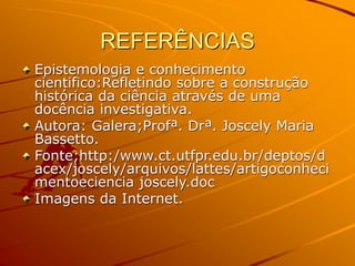 REFERÊNCIAS
Epistemologia e conhecimento
cientifico:Refletindo sobre a construção
histórica da ciência através de uma
docência investigativa.
Autora: Galera;Profª. Drª. Joscely Maria
Bassetto.
Fonte;http:/www.ct.utfpr.edu.br/deptos/d
acex/joscely/arquivos/lattes/artigoconheci
mentoeciencia joscely.doc
Imagens da Internet.
 