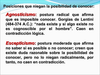 Posiciones que niegan la posibilidad de conocer:

 Agnosticismo: postura radical que afirma
 que es imposible conocer. Gorgias de Lentini
 (484-374 A.C.): “nada existe y si algo existe no
 es cognoscible por el hombre”. Caen en
 contradicción lógica.

 Escepticismo: postura moderada que afirma
 no saber si es posible o no conocer; creen que
 existe duda razonable sobre la posibilidad de
 conocer, pero no lo niegan radicalmente, por
 tanto, no caen en contradicción.
 