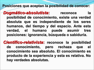 Posiciones que aceptan la posibilidad de conocer:
Dogmático-absolutista:          reconoce        la
  posibilidad de conocimiento, existe una verdad
  absoluta que es independiente de los seres
  humanos, del tiempo y del espacio. Ante esta
  verdad, el humano puede asumir tres
  posiciones: ignorancia, búsqueda o sabiduría.

Científico-relativista: reconoce la posibilidad
  de conocimiento, pero rechaza que el
  conocimiento sea absoluto. El conocimiento es
  producto de la experiencia y esta es relativa. No
  hay verdades absolutas.
 