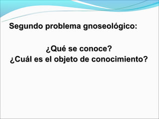 Segundo problema gnoseológico:

         ¿Qué se conoce?
¿Cuál es el objeto de conocimiento?
 