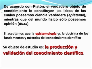 De acuerdo con Platón, el verdadero objeto de
conocimiento lo constituyen las ideas de las
cuales poseemos ciencia verdadera ( episteme),
mientras que del mundo físico sólo poseemos
opinión (doxa)

Si aceptamos que la epistemología es la doctrina de los
fundamentos y métodos del conocimiento científico

Su objeto de estudio es: la producción y
validación del conocimiento científico.
 
