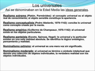 Los universales
  Así se denominaban en la Edad Media las ideas generales.
Realismo extremo (Platón, Parménides): el concepto universal es el objeto
real de conocimiento; el objeto sensible constituye la apariencia.

Realismo conceptualista (Pedro Abelardo, 1079-1142): concibe lo universal
como concepto creado por la mente.

Realismo empírico (Guillermo de Champeaux ,1070-1142): el universal
existe en los objetos particulares.

Realismo panteísta (Escoto, Spinoza, Hegel): lo universal y lo particular
existen en una sola realidad absoluta. Se identifica lo lógico ontológico,
pensamiento y realidad.

Nominalismo extremo: el universal es una mera voz sin significado.
Nominalismo moderado: el universal es término o símbolo intelectual que
denota una colección de objetos individuales, la verdadera realidad son los
objetos individuales.
 