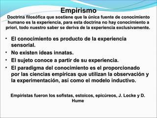 Empirismo
 Doctrina filosófica que sostiene que la única fuente de conocimiento
 humano es la experiencia, para esta doctrina no hay conocimiento a
priori, todo nuestro saber se deriva de la experiencia exclusivamente.

• El conocimiento es producto de la experiencia
  sensorial.
• No existen ideas innatas.
• El sujeto conoce a partir de su experiencia.
• El paradigma del conocimiento es el proporcionado
  por las ciencias empíricas que utilizan la observación y
  la experimentación, así como el modelo inductivo.

  Empiristas fueron los sofistas, estoicos, epicúreos, J. Locke y D.
                                Hume
 