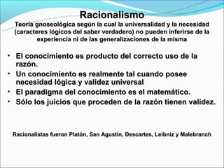 Racionalismo
 Teoría gnoseológica según la cual la universalidad y la necesidad
 (caracteres lógicos del saber verdadero) no pueden inferirse de la
         experiencia ni de las generalizaciones de la misma

• El conocimiento es producto del correcto uso de la
  razón.
• Un conocimiento es realmente tal cuando posee
  necesidad lógica y validez universal
• El paradigma del conocimiento es el matemático.
• Sólo los juicios que proceden de la razón tienen validez.



 Racionalistas fueron Platón, San Agustín, Descartes, Leibniz y Malebranch
 