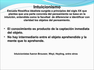 Intuicionismo
   Escuela filosófica idealista surgida a principios del siglo XX que
    plantea que una parte concreta del pensamiento se basa en la
intuición, entendida como la facultad de diferenciar e identificar con
                claridad los objetos del pensamiento.


• El conocimiento es producto de la captación inmediata
  del objeto.
• No hay intermediario entre el objeto aprehendido y la
  mente que lo aprehende.



       Intuicionistas fueron Brouwer, Weyl, Heyting, entre otros
 