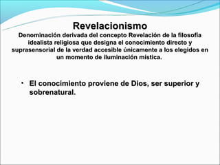 Revelacionismo
  Denominación derivada del concepto Revelación de la filosofía
     idealista religiosa que designa el conocimiento directo y
suprasensorial de la verdad accesible únicamente a los elegidos en
                un momento de iluminación mística.



   • El conocimiento proviene de Dios, ser superior y
     sobrenatural.
 