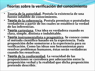 Teorías sobre la verificación del conocimiento
• Teoría de la autoridad. Postula la existencia de una
  fuente infalible de conocimiento.
• Teoría de la coherencia. Postula premisas o postulados
  verdaderos a partir de los cuales se establece la verdad
  de las inferencias.
• Teoría cartesiana. Una idea es verdadera cuando es
  clara, simple, distinta e indubitable.
• Teoría instrumentalista o pragmática. Se conoce como
  el método científico basado en la experiencia. Toda
  proposición debe someterse a la experiencia para su
  verificación. Como las ideas son herramientas para
  resolver problemas humanos, éstas serán verdaderas
  cuando los resuelvan.
• Teoría de la conformidad. La veracidad de las
  proposiciones se corrobora por adecuación entre la
  proposición verbal y la realidad que dicha proposición
  pretende describir.
 