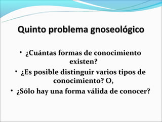 Quinto problema gnoseológico

    • ¿Cuántas formas de conocimiento
                   existen?
  • ¿Es posible distinguir varios tipos de
             conocimiento? O,
• ¿Sólo hay una forma válida de conocer?
 