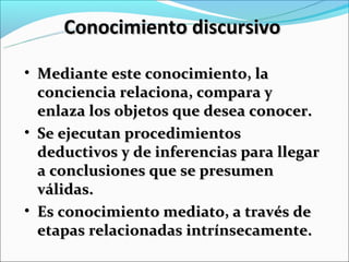 Conocimiento discursivo

• Mediante este conocimiento, la
  conciencia relaciona, compara y
  enlaza los objetos que desea conocer.
• Se ejecutan procedimientos
  deductivos y de inferencias para llegar
  a conclusiones que se presumen
  válidas.
• Es conocimiento mediato, a través de
  etapas relacionadas intrínsecamente.
 