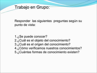 Trabajo en Grupo:


Responder las siguientes preguntas según su
punto de vista:


1.¿Se puede conocer?
2.¿Cuál es el objeto del conocimiento?
3.¿Cuál es el origen del conocimiento?
4.¿Cómo verificamos nuestros conocimientos?
5.¿Cuántas formas de conocimiento existen?
 