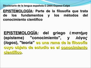 Diccionario de la lengua española © 2005 Espasa-Calpe

EPISTEMOLOGÍA: Parte de la filosofía que trata
de los fundamentos y los métodos del
conocimiento científico


EPISTEMOLOGÍA: del griego ἐ πιστήμη
(episteme) "conocimiento", y           λόγος
(logos), "teoría” es una rama de la filosofía
cuyo objeto de estudio es el conocimiento
científico.
 