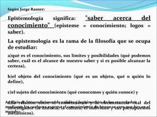 Según Jorge Rasner:

 Epistemología significa: "saber   acerca    del
 conocimiento" (episteme = conocimiento; logos =
 saber).
 La epistemología es la rama de la filosofía que se ocupa
 de estudiar:
 a)qué es el conocimiento, sus límites y posibilidades (qué podemos
 saber, cuál es el alcance de nuestro saber y si es posible alcanzar la
 certeza),

 b)el objeto del conocimiento (qué es un objeto, qué o quién lo
 define),

 c)el sujeto del conocimiento (qué conocemos y quién conoce) y

Análisis de las condiciones de validez y legitimacióncircunstancia vital del
 d)la relación entre el conocimiento y la de los enunciados
mediante los cualeshistoria, la cultura, el individuo y sus presupuestos
 investigador (la se expresa el conocimiento de lo que se cree que hay en el
mundo
 metafísicos).
 