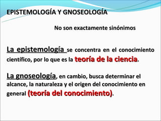 EPISTEMOLOGÍA Y GNOSEOLOGÍA

                  No son exactamente sinónimos


La epistemología         se concentra en el conocimiento
científico, por lo que es la teoría de la ciencia.

La gnoseología, en cambio, busca determinar el
alcance, la naturaleza y el origen del conocimiento en
general (teoría del conocimiento).
 