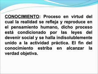 CONOCIMIENTO: Proceso en virtud del
cual la realidad se refleja y reproduce en
el pensamiento humano, dicho proceso
está condicionado por las leyes del
devenir social y se halla indisolublemente
unido a la actividad práctica. El fin del
conocimiento estriba en alcanzar la
verdad objetiva.
 