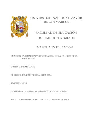 UNIVERSIDAD NACIONAL MAYOR
                          DE SAN MARCOS


                       FACULTAD DE EDUCACIÓN
                       UNIDAD DE POSTGRADO


                       MAESTRÍA EN EDUCACIÓN


MENCIÓN: EVALUACIÓN Y ACREDITACIÓN DE LA CALIDAD DE LA
         EDUCACIÓN



CURSO: EPISTEMOLOGIA



PROFESOR: DR. LUIS PISCOYA HERMOzA.



SEMESTRE: 2011-I



PARTICIPANTE: ANTONIO HUMbERTO EGOáVIL MALMA.



TEMA: LA EPISTEMOLOGÍA GENéTICA. (jEAN PEAGET, 1970)
 