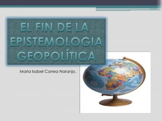 EL FIN DE LA  EPISTEMOLOGIA GEOPOLÍTICA       Maria Isabel Correa Naranjo. 