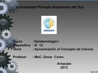 Universidad Privada Autónoma del Sur
Curso : Epistemología I
Diapositiva : N 12
Tema : Aproximación al Concepto de Ciencia
Profesor : MsC. Oscar Corzo
Arequipa
2013
 