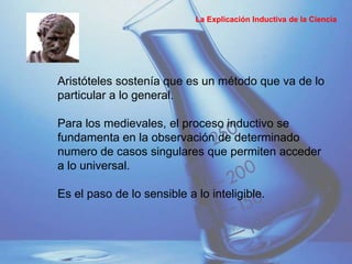 Aristóteles sostenía que es un método que va de lo
particular a lo general.
Para los medievales, el proceso inductivo se
fundamenta en la observación de determinado
numero de casos singulares que permiten acceder
a lo universal.
Es el paso de lo sensible a lo inteligible.
La Explicación Inductiva de la Ciencia
 