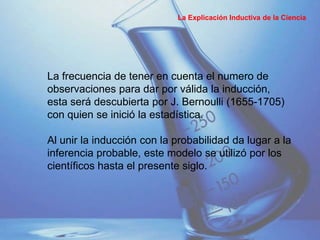 La frecuencia de tener en cuenta el numero de
observaciones para dar por válida la inducción,
esta será descubierta por J. Bernoulli (1655-1705)
con quien se inició la estadística.
Al unir la inducción con la probabilidad da lugar a la
inferencia probable, este modelo se utilizó por los
científicos hasta el presente siglo.
La Explicación Inductiva de la Ciencia
 
