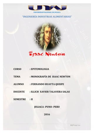 1 | P á g i n a
UNIVERSIDAD NACIONAL DE JULIACA
“INGENIERÍA INDUSTRIAS ALIMENTARIAS”
Isaac Newton
CURSO : EPITEMOLOGIA
TEMA : MONOGRAFÍA DE ISAAC NEWTON
ALUMNO : FERNANDO HUAYTA QUISPE
DOCENTE : ILLICH XAVIER TALAVERA SALAS
SEMESTRE : II
JULIACA -PUNO- PERU
2016
 