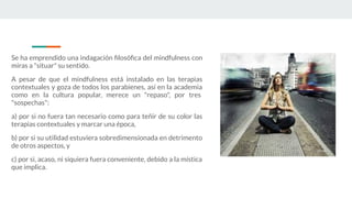 Se ha emprendido una indagación ﬁlosóﬁca del mindfulness con
miras a "situar" su sentido.
A pesar de que el mindfulness está instalado en las terapias
contextuales y goza de todos los parabienes, así en la academia
como en la cultura popular, merece un "repaso", por tres
"sospechas":
a) por si no fuera tan necesario como para teñir de su color las
terapias contextuales y marcar una época,
b) por si su utilidad estuviera sobredimensionada en detrimento
de otros aspectos, y
c) por si, acaso, ni siquiera fuera conveniente, debido a la mística
que implica.
 