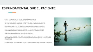 ES FUNDAMENTAL QUE EL PACIENTE:
CREE CONCIENCIA DE SUS PENSAMIENTOS
SE ENFOQUE EN LO QUE ESTÁ VIENDO EN EL MOMENTO
NO TRAIGA A COLACIÓN SUS PREJUICIOS NEGATIVOS }
ELIMINAR VOLUNTARIAMENTE A LAS DISTRACCIONES
SENTIR LA EXPERIENCIA COMO PROPIA
NO INVOLUCRAR CONTENIDOS DEL LENGUAJE QUE LIMITEN EL
PROCESO
ESTAR DISPUESTO A LIBERAR LOS PENSAMIENTOS Y EMOCIONES
 