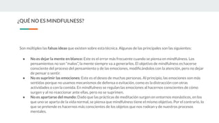 ¿QUÉ NO ES MINDFULNESS?
Son múltiples las falsas ideas que existen sobre esta técnica. Algunas de las principales son las siguientes:
● No es dejar la mente en blanco: Este es el error más frecuente cuando se piensa en mindfulness. Los
pensamientos no son “malos”, la mente siempre va a generarlos. El objetivo de mindfulness es hacerse
consciente del proceso del pensamiento y de las emociones, modiﬁcándolos con la atención, pero no dejar
de pensar o sentir.
● No es suprimir las emociones: Este es el deseo de muchas personas. Al principio, las emociones son más
sentidas porque no usamos mecanismos de defensa o evitación, como es la distracción con otras
actividades o con la comida. En mindfulness se regulan las emociones al hacernos conscientes de cómo
surgen y al no reaccionar ante ellas, pero no se suprimen.
● No es apartarse del mundo: Dado que las prácticas de meditación surgen en entornos monásticos, en los
que uno se aparta de la vida normal, se piensa que mindfulness tiene el mismo objetivo. Por el contrario, lo
que se pretende es hacernos más conscientes de los objetos que nos rodean y de nuestros procesos
mentales.
 