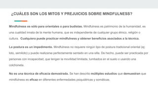 ¿CUÁLES SON LOS MITOS Y PREJUICIOS SOBRE MINDFULNESS?
Mindfulness es sólo para orientales o para budistas. Mindfulness es patrimonio de la humanidad, es
una cualidad innata de la mente humana, que es independiente de cualquier grupo étnico, religión o
cultura. Cualquiera puede practicar mindfulness y obtener beneficios asociados a la técnica.
La postura es un impedimento. Mindfulness no requiere ningún tipo de postura tradicional oriental (ej:
loto, semiloto) y puede realizarse perfectamente sentado en una silla. De hecho, puede ser practicada por
personas con incapacidad, que tengan la movilidad limitada, tumbados en el suelo o usando una
colchoneta.
No es una técnica de eficacia demostrada. Se han descrito múltiples estudios que demuestran que
mindfulness es eficaz en diferentes enfermedades psiquiátricas y somáticas.
 