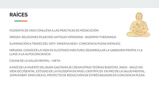 RAÍCES
FILOSOFÍA DE VIDA CONLLEVA A LAS PRÁCTICAS DE MEDICACIÓN
ORIGEN: RELIGIONES PILAR MÁS ANTIGUO VIPASSANA - BUDISMO THERAVADA
ILUMINACIÓN A TRAVÉS DEL SATI= MINDFULNESS= CONCIENCIA PLENA (MONJES)
NIRVANA: CONOCER LA VIDA EN SU ESTADO MÁS PURO, DESARROLLAR LA SABIDURÍA PROPIA Y LA
LLAVE A LA AUTOCONCIENCIA
CALMA DE LA SALUD MENTAL = META
A RAÍZ DE LA MUERTE DEL BUDA GAUTAMA SE CREAN OTRAS TEORÍAS BUDISTAS (INDU - SIGLO XIX
VIDA OCCIDENTAL, ESTUDIO DE LA FILOSOFÍA EN NIVEL CIENTÍFICOS EN PRO DE LA SALUD MENTAL,
JOHN KABAT ZINN CREA EL PROYECTO DE REDUCCIÓN DE ESTRÉS BASADAS EN CONCIENCIA PLENA
 