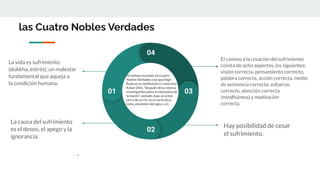 las Cuatro Nobles Verdades
Permítase recordar las Cuatro
Nobles Verdades a las que llegó
Buda en su meditación o, como dice
Kabat-Zinn, "después de su intensa
investigación sobre la naturaleza de
la mente", sentado, bajo un árbol,
cerca de un río, en el norte de la
India, alrededor del siglo v a.C.
01
02
03
04
La vida es sufrimiento
(dukkha, estrés), un malestar
fundamental que aqueja a
la condición humana.
La causa del sufrimiento
es el deseo, el apego y la
ignorancia.
.
El camino a la cesación del sufrimiento
consta de ocho aspectos, los siguientes:
visión correcta, pensamiento correcto,
palabra correcta, acción correcta, medio
de existencia correcto, esfuerzo
correcto, atención correcta
(mindfulness) y meditación
correcta.
Hay posibilidad de cesar
el sufrimiento.
 