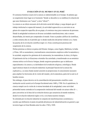 EVOLUCIÓN EN EL MUNDO Y EN EL PERÚ
El comienzo histórico exacto de la ciencia es indeterminable en el tiempo. Se plantea que
su surgimiento tiene lugar en el momento "donde se descubre (o se establece) la relación de
que unos fenómenos son "causa" y otros "efecto"".
La ciencia es un efecto necesario de la división social del trabajo y surge después que el
trabajo intelectual se separa del manual y la actividad cognoscitiva se convierte en un
género de ocupación específico de un grupo, al comienzo muy poco numeroso de personas.
Desde la antigüedad existieron en diversas sociedades manifestaciones, más o menos
desarrolladas, de interés por comprender al mundo. Estas se pueden calificar de científicas,
y están enmarca das en el período que va desde media dos del primer milenio a.n.e. hasta
las puertas de la revolución científica (siglo xv). Estas constituyeron premisas del
surgimiento de la ciencia.
Dichas premisas se dieron en países del Oriente Antiguo, como Egipto, Babilonia, la India
y China. Allí se acumularon y racionalizaron conocimientos empíricos sobre la naturaleza y
la sociedad, surgieron los gérmenes de la astronomía, las matemáticas, la ética y la lógica.
El patrimonio de las civilizaciones orientales fue asimilado y transformado en un armónico
sistema teórico en la Grecia Antigua, donde surgieron pensadores que se dedicaron
especialmente a la ciencia y se deslindaron de la tradición religiosa y mitológica. Desde
aquel entonces hasta la revolución industrial, la principal función de la ciencia fue
explicativa, y su tarea funda mental consistió en proporcionar el conocimiento necesario
para ampliar los horizontes de la visión del mundo y de la naturaleza, parte de la cual es el
hombre mismo.
Sin embargo, el paso decisivo en la consolidación del pensamiento científico como
institución social ocurrió en la Europa Occidental entre 1600 y 1700. En el capitalismo, la
ciencia rompió con la visión de sí misma heredada de la antigüedad, como actividad
primordial mente centrada en la comprensión intelectual del mundo sin actuar sobre él—,
para convertirse en la base de la evolución técnica que caracteriza al mundo moderno,
desde la revolución industrial (siglos xviii y xix) hasta nuestros tiempos.
Se entiende por revolución industrial al conjunto de transformaciones económicas y
sociales que definieron el punto de partida del proceso de industrialización en general y que
tuvieron lugar en Gran Bretaña entre los años 1760 y 1820.
 
