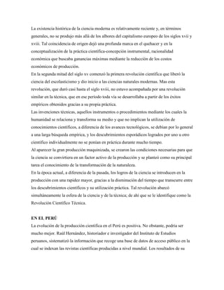La existencia histórica de la ciencia moderna es relativamente reciente y, en términos
generales, no se produjo más allá de los albores del capitalismo europeo de los siglos xvii y
xviii. Tal coincidencia de origen dejó una profunda marca en el quehacer y en la
conceptualización de la práctica científica-concepción instrumental, racionalidad
económica que buscaba ganancias máximas mediante la reducción de los costos
económicos de producción.
En la segunda mitad del siglo xv comenzó la primera revolución científica que liberó la
ciencia del escolasticismo y dio inicio a las ciencias naturales modernas. Mas esta
revolución, que duró casi hasta el siglo xviii, no estuvo acompañada por una revolución
similar en la técnica, que en ese período toda vía se desarrollaba a partir de los éxitos
empíricos obtenidos gracias a su propia práctica.
Las invenciones técnicas, aquellos instrumentos o procedimientos mediante los cuales la
humanidad se relaciona y transforma su medio y que no implican la utilización de
conocimientos científicos, a diferencia de los avances tecnológicos, se debían por lo general
a una larga búsqueda empírica, y los descubrimientos esporádicos logrados por uno u otro
científico individualmente no se ponían en práctica durante mucho tiempo.
Al aparecer la gran producción maquinizada, se crearon las condiciones necesarias para que
la ciencia se convirtiera en un factor activo de la producción y se planteó como su principal
tarea el conocimiento de la transformación de la naturaleza.
En la época actual, a diferencia de la pasada, los logros de la ciencia se introducen en la
producción con una rapidez mayor, gracias a la disminución del tiempo que transcurre entre
los descubrimientos científicos y su utilización práctica. Tal revolución abarcó
simultáneamente la esfera de la ciencia y de la técnica; de ahí que se le identifique como la
Revolución Científico Técnica.
EN EL PERÚ
La evolución de la producción científica en el Perú es positiva. No obstante, podría ser
mucho mejor. Raúl Hernández, historiador e investigador del Instituto de Estudios
peruanos, sistematizó la información que recoge una base de datos de acceso público en la
cual se indexan las revistas científicas producidas a nivel mundial. Los resultados de su
 