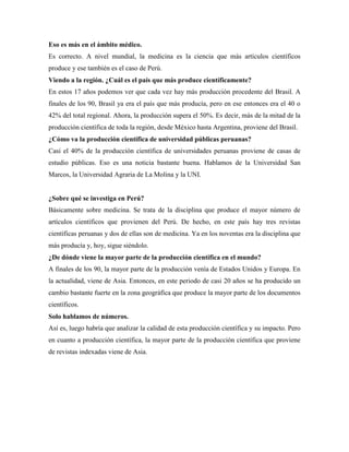 Eso es más en el ámbito médico.
Es correcto. A nivel mundial, la medicina es la ciencia que más artículos científicos
produce y ese también es el caso de Perú.
Viendo a la región. ¿Cuál es el país que más produce científicamente?
En estos 17 años podemos ver que cada vez hay más producción procedente del Brasil. A
finales de los 90, Brasil ya era el país que más producía, pero en ese entonces era el 40 o
42% del total regional. Ahora, la producción supera el 50%. Es decir, más de la mitad de la
producción científica de toda la región, desde México hasta Argentina, proviene del Brasil.
¿Cómo va la producción científica de universidad públicas peruanas?
Casi el 40% de la producción científica de universidades peruanas proviene de casas de
estudio públicas. Eso es una noticia bastante buena. Hablamos de la Universidad San
Marcos, la Universidad Agraria de La Molina y la UNI.
¿Sobre qué se investiga en Perú?
Básicamente sobre medicina. Se trata de la disciplina que produce el mayor número de
artículos científicos que provienen del Perú. De hecho, en este país hay tres revistas
científicas peruanas y dos de ellas son de medicina. Ya en los noventas era la disciplina que
más producía y, hoy, sigue siéndolo.
¿De dónde viene la mayor parte de la producción científica en el mundo?
A finales de los 90, la mayor parte de la producción venía de Estados Unidos y Europa. En
la actualidad, viene de Asia. Entonces, en este periodo de casi 20 años se ha producido un
cambio bastante fuerte en la zona geográfica que produce la mayor parte de los documentos
científicos.
Solo hablamos de números.
Así es, luego habría que analizar la calidad de esta producción científica y su impacto. Pero
en cuanto a producción científica, la mayor parte de la producción científica que proviene
de revistas indexadas viene de Asia.
 