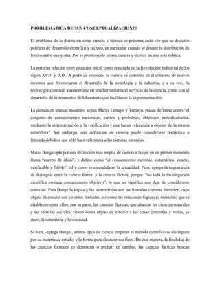 PROBLEMÁTICA DE SUS CONCEPTUALIZACIONES
El problema de la distinción entre ciencia y técnica se presenta cada vez que se discuten
políticas de desarrollo científico y técnico, en particular cuando se discute la distribución de
fondos entre una y otra. Por lo pronto suele unirse ciencia y técnica en una sola rubrica.
La estrecha relación entre estas dos inició como resultado de la Revolución Industrial de los
siglos XVIII y XIX. A partir de entonces, la ciencia se convirtió en el cimiento de nuevos
inventos que favorecieron el desarrollo de la tecnología y la industria, y a su vez, la
tecnología comenzó a convertirse en una herramienta al servicio de la ciencia, como con el
desarrollo de instrumentos de laboratorio que facilitaron la experimentación.
La ciencia en sentido moderno, según Mario Tamayo y Tamayo, puede definirse como “el
conjunto de conocimientos racionales, ciertos y probables, obtenidos metódicamente,
mediante la sistematización y la verificación y que hacen referencia a objetos de la misma
naturaleza”. Sin embargo, esta definición de ciencia puede considerarse restrictiva o
limitada debido a que sólo hace referencia a las ciencias naturales.
Mario Bunge opta por una definición más amplia de ciencia a la que en un primer momento
llama “cuerpo de ideas”, y define como “el conocimiento racional, sistemático, exacto,
verificable y falible”, tal y como es entendida en la actualidad. Pero, agrega la importancia
de distinguir entre la ciencia formal y la ciencia fáctica, porque “no toda la investigación
científica produce conocimiento objetivo”, lo que no significa que deje de considerarse
como tal. Para Bunge la lógica y las matemáticas son las llamadas ciencias formales, cuyo
objeto de estudio son los entes formales, así como las relaciones lógicas (o mentales) que se
establecen entre ellos; por su parte, las ciencias fácticas, que abarcan las ciencias naturales
y las ciencias sociales, tienen como objeto de estudio a las cosas concretas y reales, es
decir, la naturaleza y la sociedad.
Si bien, -agrega Bunge-, ambos tipos de ciencia emplean el método científico se distinguen
por su materia de estudio y la forma para alcanzar sus fines. De esta manera, la finalidad de
las ciencias formales es demostrar o probar; en cambio, las ciencias fácticas buscan
 